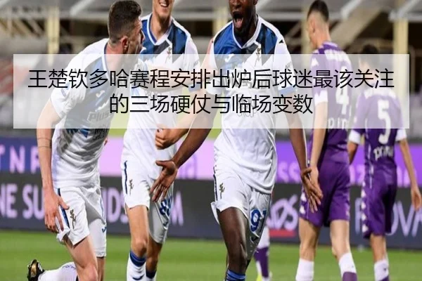 王楚钦多哈赛程安排出炉后球迷最该关注的三场硬仗与临场变数